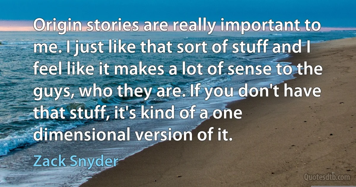 Origin stories are really important to me. I just like that sort of stuff and I feel like it makes a lot of sense to the guys, who they are. If you don't have that stuff, it's kind of a one dimensional version of it. (Zack Snyder)