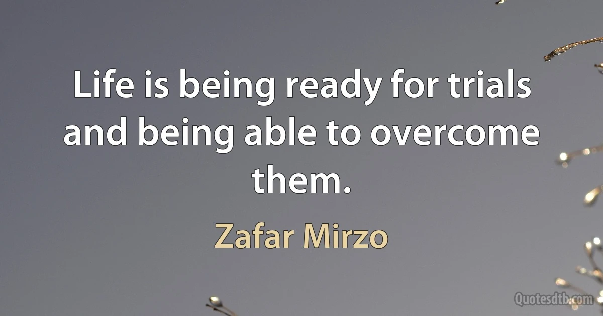 Life is being ready for trials and being able to overcome them. (Zafar Mirzo)