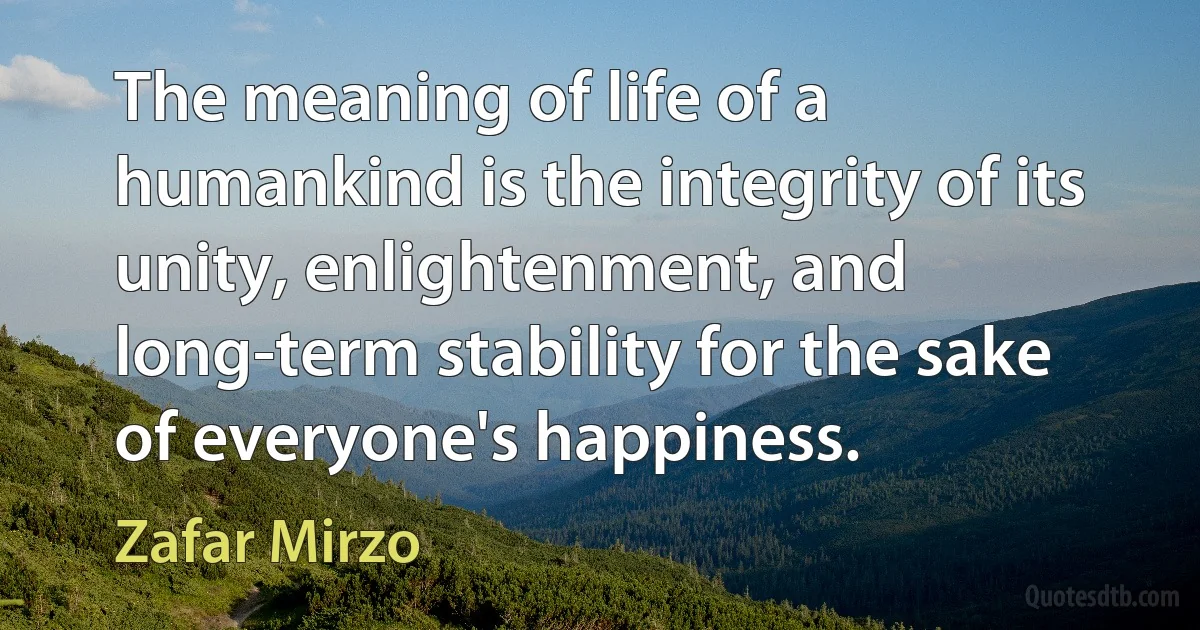 The meaning of life of a humankind is the integrity of its unity, enlightenment, and long-term stability for the sake of everyone's happiness. (Zafar Mirzo)