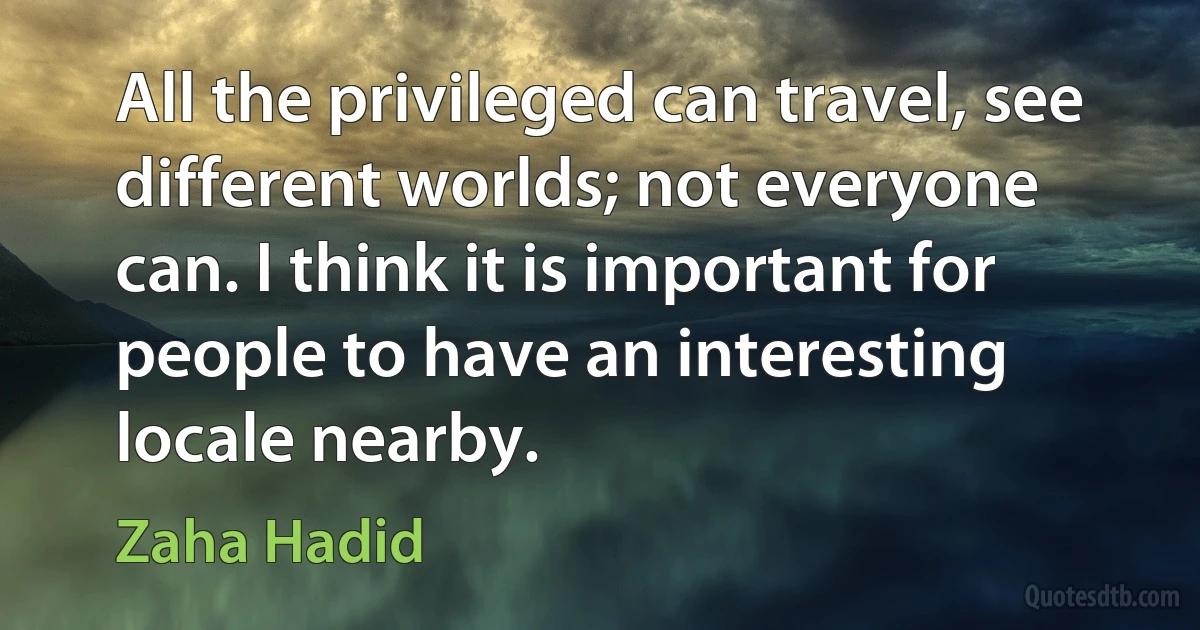 All the privileged can travel, see different worlds; not everyone can. I think it is important for people to have an interesting locale nearby. (Zaha Hadid)