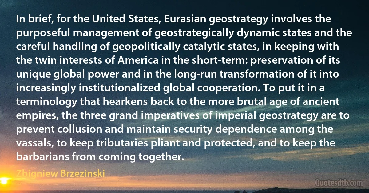 In brief, for the United States, Eurasian geostrategy involves the purposeful management of geostrategically dynamic states and the careful handling of geopolitically catalytic states, in keeping with the twin interests of America in the short-term: preservation of its unique global power and in the long-run transformation of it into increasingly institutionalized global cooperation. To put it in a terminology that hearkens back to the more brutal age of ancient empires, the three grand imperatives of imperial geostrategy are to prevent collusion and maintain security dependence among the vassals, to keep tributaries pliant and protected, and to keep the barbarians from coming together. (Zbigniew Brzezinski)