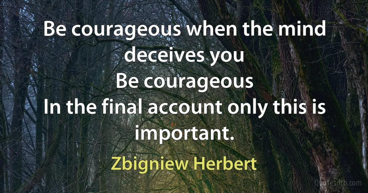 Be courageous when the mind deceives you
Be courageous
In the final account only this is important. (Zbigniew Herbert)