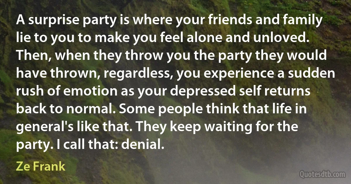 A surprise party is where your friends and family lie to you to make you feel alone and unloved. Then, when they throw you the party they would have thrown, regardless, you experience a sudden rush of emotion as your depressed self returns back to normal. Some people think that life in general's like that. They keep waiting for the party. I call that: denial. (Ze Frank)