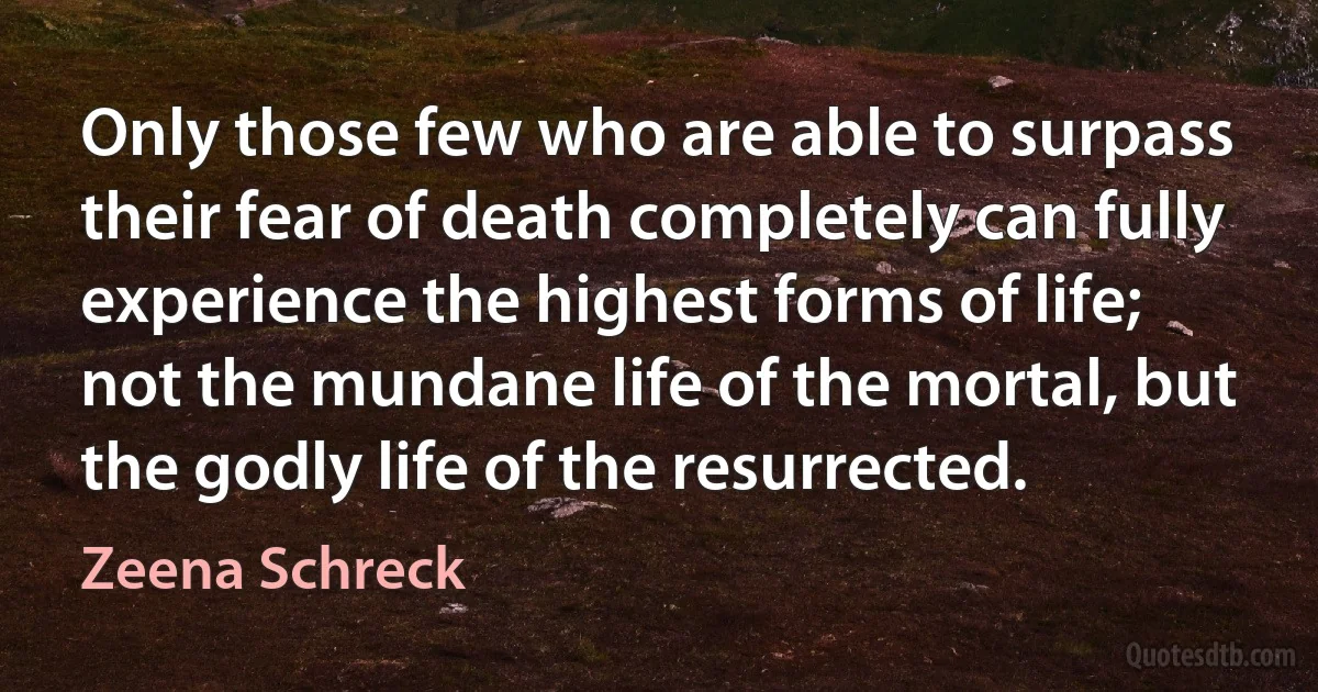 Only those few who are able to surpass their fear of death completely can fully experience the highest forms of life; not the mundane life of the mortal, but the godly life of the resurrected. (Zeena Schreck)