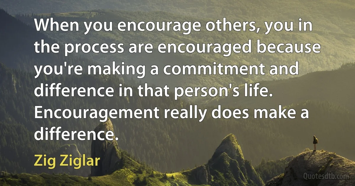 When you encourage others, you in the process are encouraged because you're making a commitment and difference in that person's life. Encouragement really does make a difference. (Zig Ziglar)