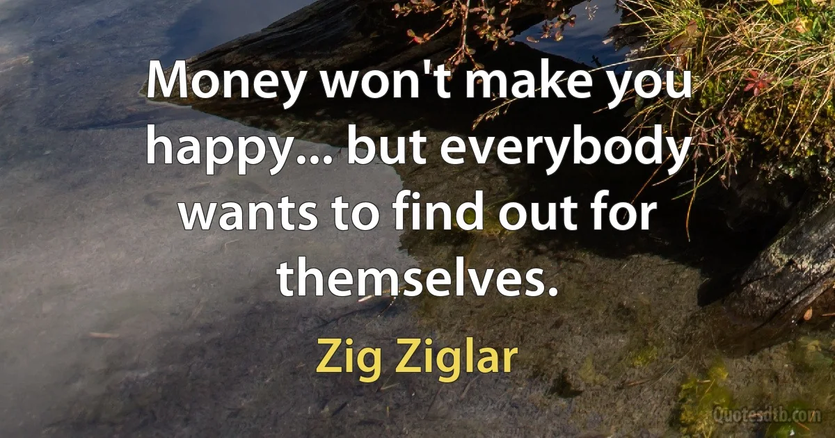 Money won't make you happy... but everybody wants to find out for themselves. (Zig Ziglar)