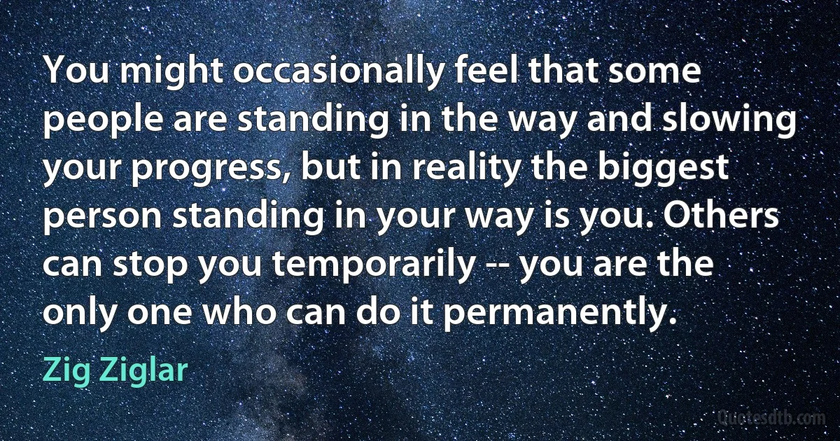 You might occasionally feel that some people are standing in the way and slowing your progress, but in reality the biggest person standing in your way is you. Others can stop you temporarily -- you are the only one who can do it permanently. (Zig Ziglar)