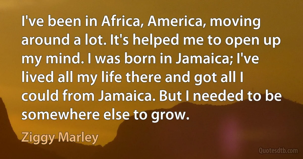 I've been in Africa, America, moving around a lot. It's helped me to open up my mind. I was born in Jamaica; I've lived all my life there and got all I could from Jamaica. But I needed to be somewhere else to grow. (Ziggy Marley)