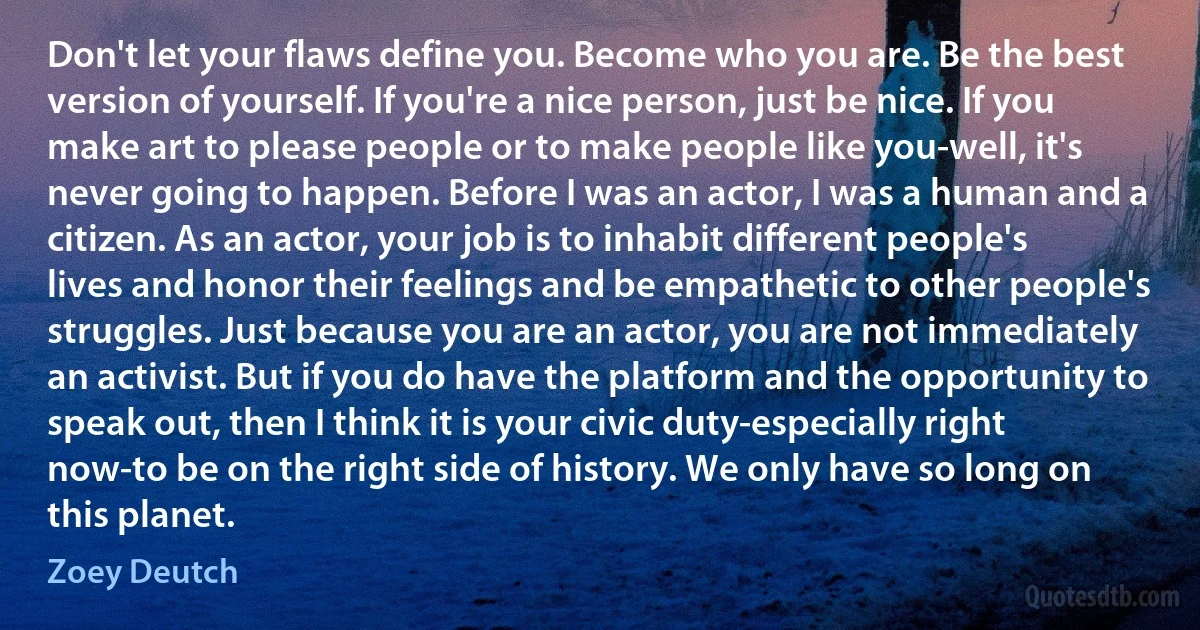 Don't let your flaws define you. Become who you are. Be the best version of yourself. If you're a nice person, just be nice. If you make art to please people or to make people like you-well, it's never going to happen. Before I was an actor, I was a human and a citizen. As an actor, your job is to inhabit different people's lives and honor their feelings and be empathetic to other people's struggles. Just because you are an actor, you are not immediately an activist. But if you do have the platform and the opportunity to speak out, then I think it is your civic duty-especially right now-to be on the right side of history. We only have so long on this planet. (Zoey Deutch)