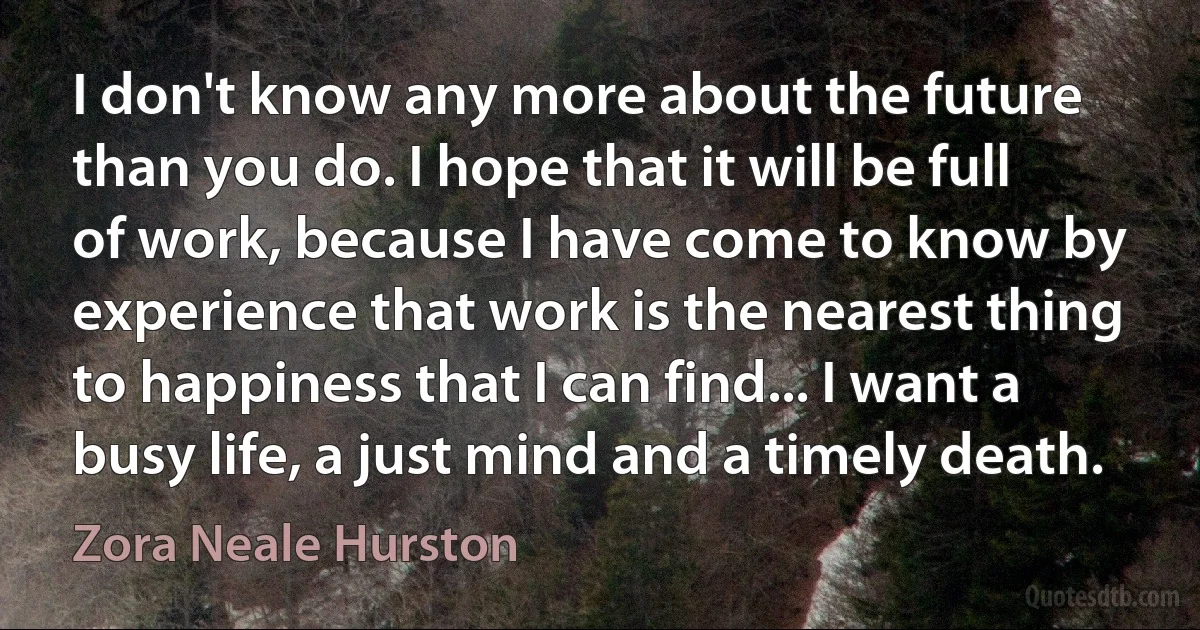 I don't know any more about the future than you do. I hope that it will be full of work, because I have come to know by experience that work is the nearest thing to happiness that I can find... I want a busy life, a just mind and a timely death. (Zora Neale Hurston)