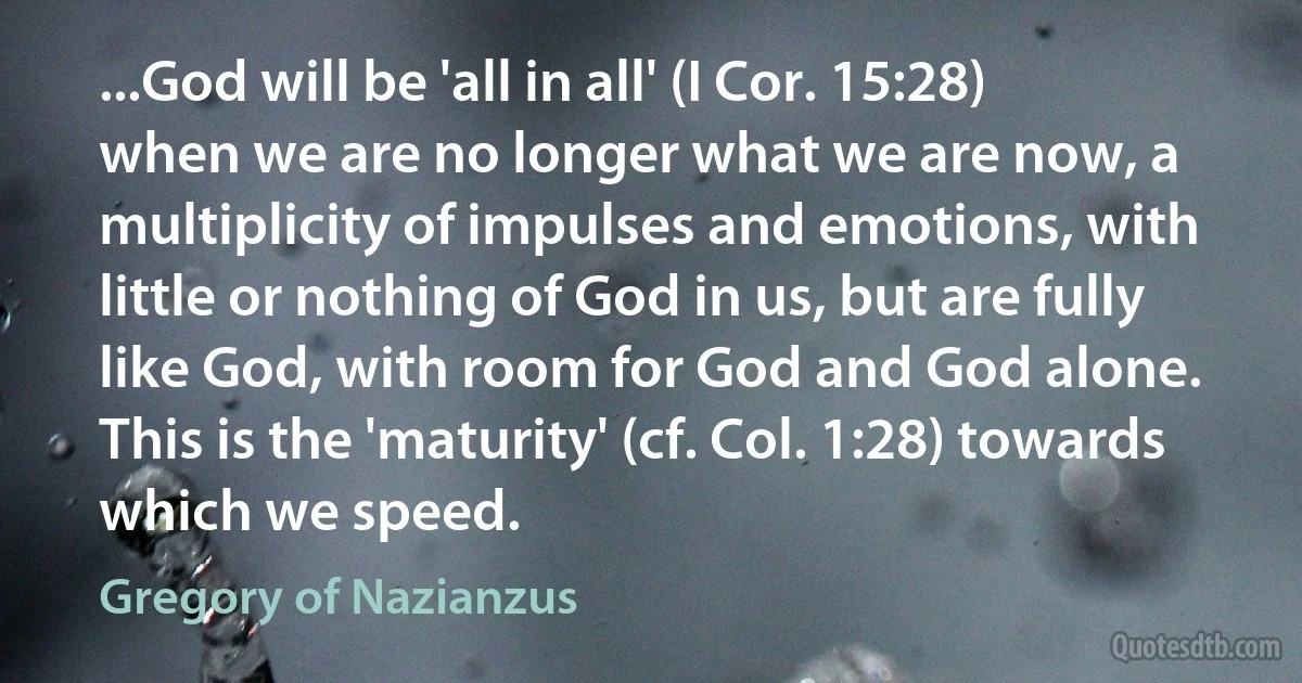 ...God will be 'all in all' (I Cor. 15:28) when we are no longer what we are now, a multiplicity of impulses and emotions, with little or nothing of God in us, but are fully like God, with room for God and God alone. This is the 'maturity' (cf. Col. 1:28) towards which we speed. (Gregory of Nazianzus)