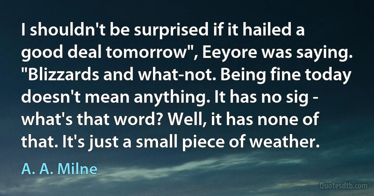 I shouldn't be surprised if it hailed a good deal tomorrow", Eeyore was saying. "Blizzards and what-not. Being fine today doesn't mean anything. It has no sig - what's that word? Well, it has none of that. It's just a small piece of weather. (A. A. Milne)