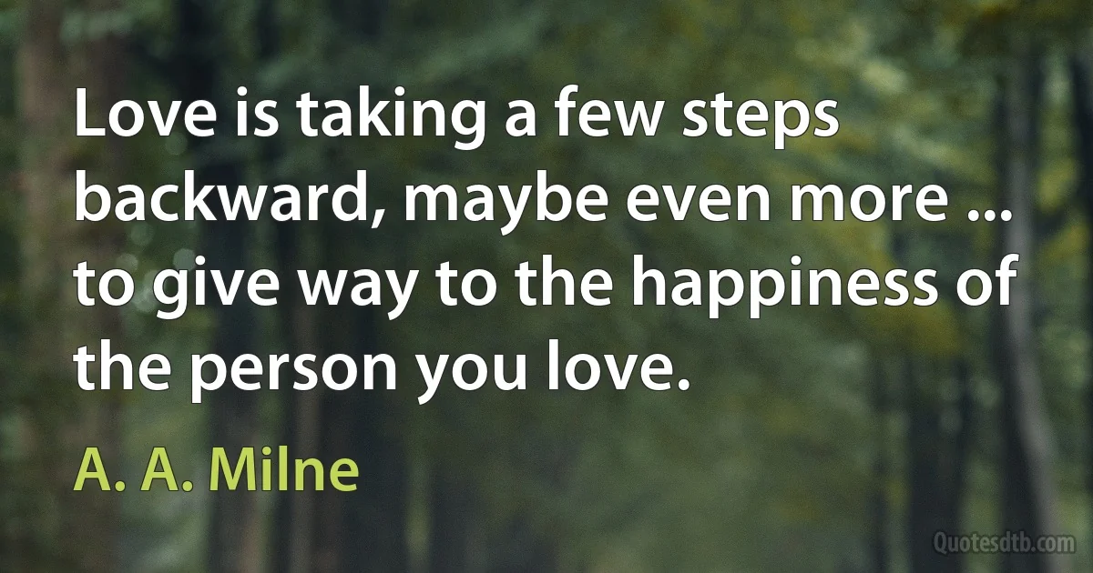 Love is taking a few steps backward, maybe even more ... to give way to the happiness of the person you love. (A. A. Milne)