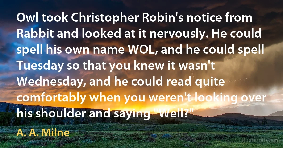 Owl took Christopher Robin's notice from Rabbit and looked at it nervously. He could spell his own name WOL, and he could spell Tuesday so that you knew it wasn't Wednesday, and he could read quite comfortably when you weren't looking over his shoulder and saying "Well?" (A. A. Milne)