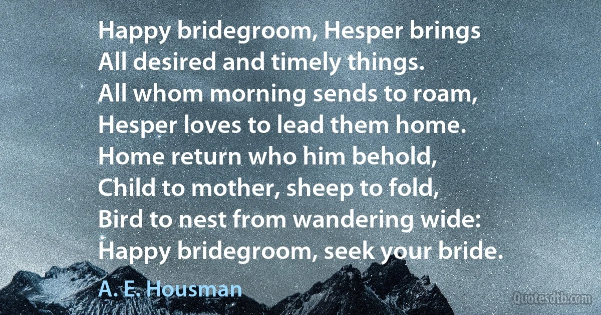 Happy bridegroom, Hesper brings
All desired and timely things.
All whom morning sends to roam,
Hesper loves to lead them home.
Home return who him behold,
Child to mother, sheep to fold,
Bird to nest from wandering wide:
Happy bridegroom, seek your bride. (A. E. Housman)