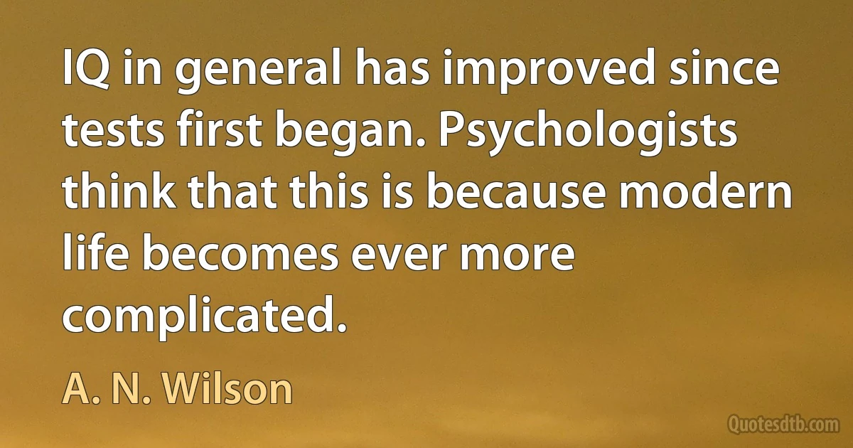 IQ in general has improved since tests first began. Psychologists think that this is because modern life becomes ever more complicated. (A. N. Wilson)