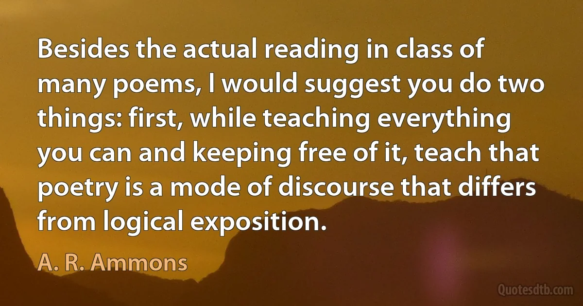 Besides the actual reading in class of many poems, I would suggest you do two things: first, while teaching everything you can and keeping free of it, teach that poetry is a mode of discourse that differs from logical exposition. (A. R. Ammons)