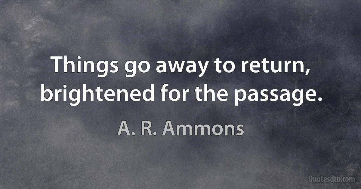 Things go away to return, brightened for the passage. (A. R. Ammons)