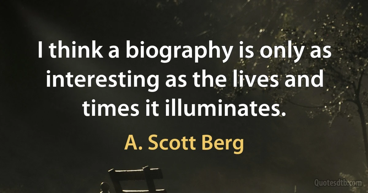 I think a biography is only as interesting as the lives and times it illuminates. (A. Scott Berg)