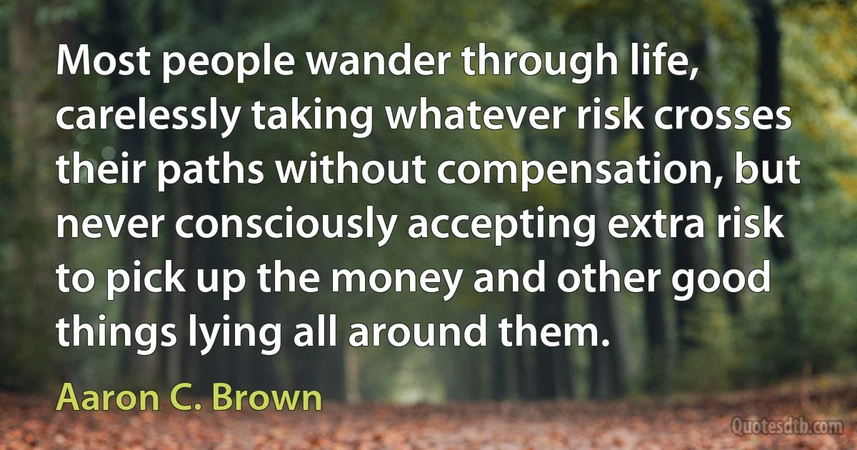 Most people wander through life, carelessly taking whatever risk crosses their paths without compensation, but never consciously accepting extra risk to pick up the money and other good things lying all around them. (Aaron C. Brown)