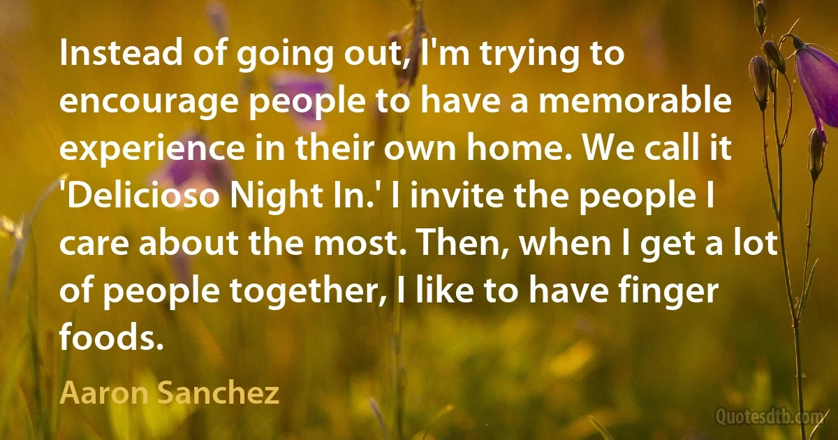 Instead of going out, I'm trying to encourage people to have a memorable experience in their own home. We call it 'Delicioso Night In.' I invite the people I care about the most. Then, when I get a lot of people together, I like to have finger foods. (Aaron Sanchez)