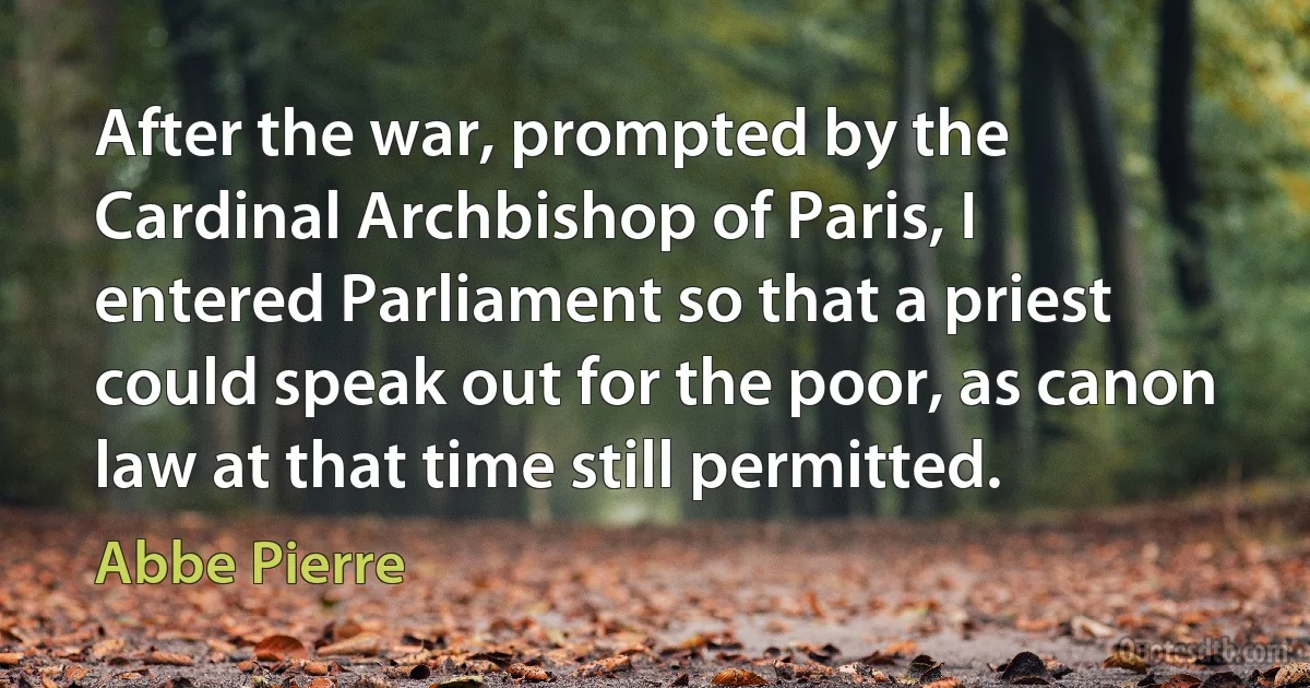 After the war, prompted by the Cardinal Archbishop of Paris, I entered Parliament so that a priest could speak out for the poor, as canon law at that time still permitted. (Abbe Pierre)