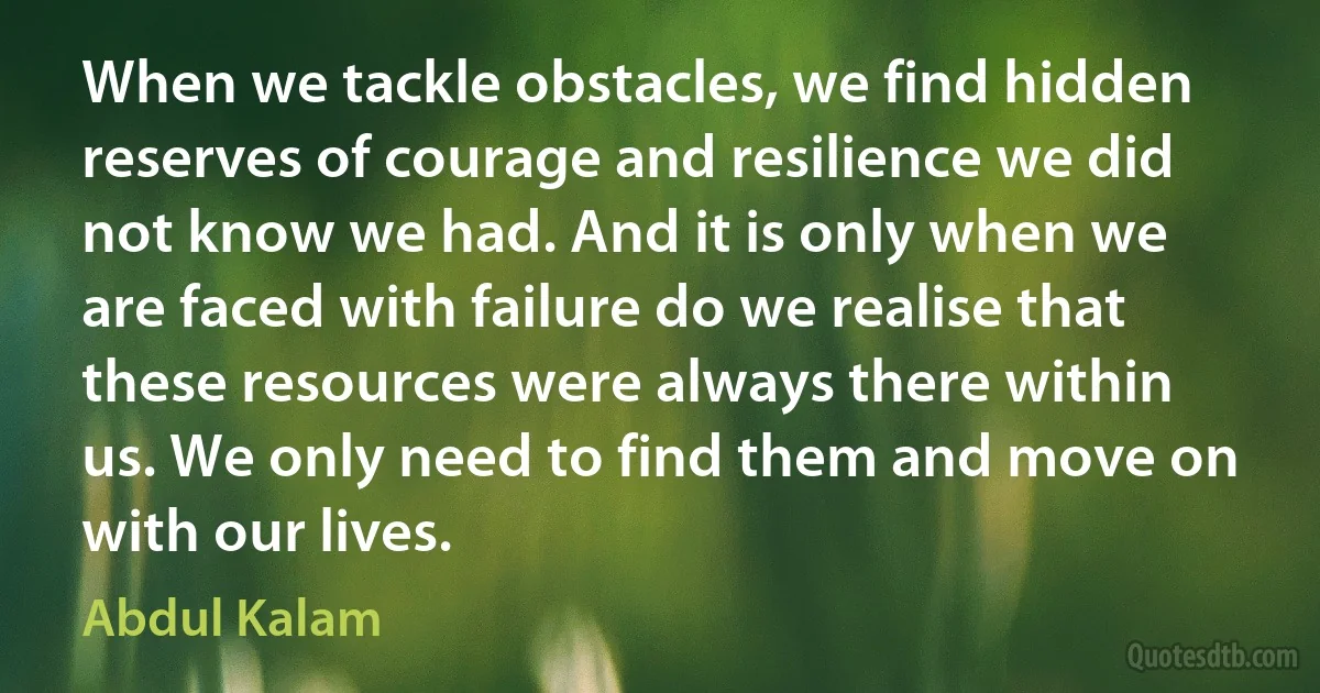 When we tackle obstacles, we find hidden reserves of courage and resilience we did not know we had. And it is only when we are faced with failure do we realise that these resources were always there within us. We only need to find them and move on with our lives. (Abdul Kalam)