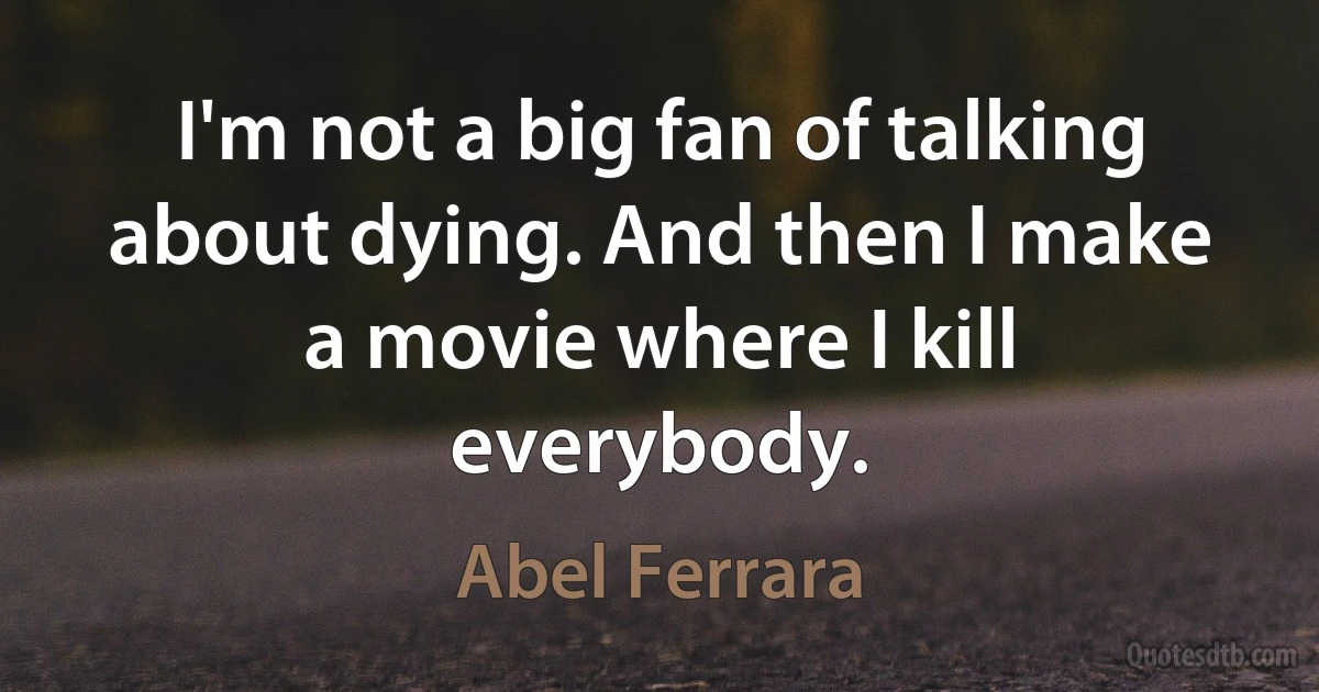 I'm not a big fan of talking about dying. And then I make a movie where I kill everybody. (Abel Ferrara)