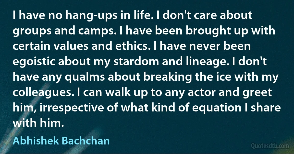 I have no hang-ups in life. I don't care about groups and camps. I have been brought up with certain values and ethics. I have never been egoistic about my stardom and lineage. I don't have any qualms about breaking the ice with my colleagues. I can walk up to any actor and greet him, irrespective of what kind of equation I share with him. (Abhishek Bachchan)