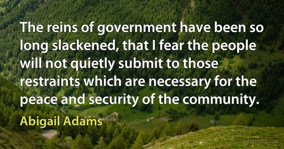 The reins of government have been so long slackened, that I fear the people will not quietly submit to those restraints which are necessary for the peace and security of the community. (Abigail Adams)