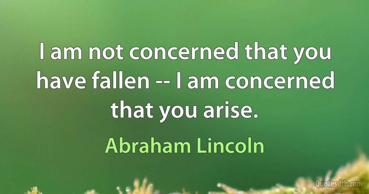 I am not concerned that you have fallen -- I am concerned that you arise. (Abraham Lincoln)