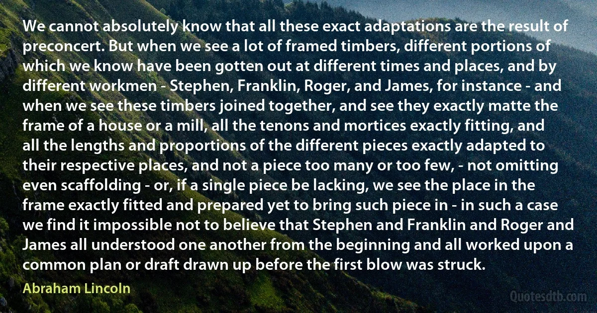 We cannot absolutely know that all these exact adaptations are the result of preconcert. But when we see a lot of framed timbers, different portions of which we know have been gotten out at different times and places, and by different workmen - Stephen, Franklin, Roger, and James, for instance - and when we see these timbers joined together, and see they exactly matte the frame of a house or a mill, all the tenons and mortices exactly fitting, and all the lengths and proportions of the different pieces exactly adapted to their respective places, and not a piece too many or too few, - not omitting even scaffolding - or, if a single piece be lacking, we see the place in the frame exactly fitted and prepared yet to bring such piece in - in such a case we find it impossible not to believe that Stephen and Franklin and Roger and James all understood one another from the beginning and all worked upon a common plan or draft drawn up before the first blow was struck. (Abraham Lincoln)