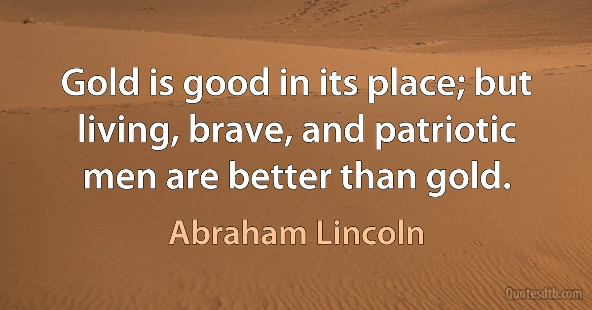 Gold is good in its place; but living, brave, and patriotic men are better than gold. (Abraham Lincoln)