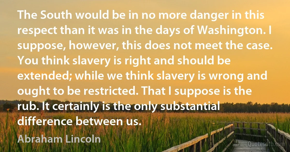 The South would be in no more danger in this respect than it was in the days of Washington. I suppose, however, this does not meet the case. You think slavery is right and should be extended; while we think slavery is wrong and ought to be restricted. That I suppose is the rub. It certainly is the only substantial difference between us. (Abraham Lincoln)