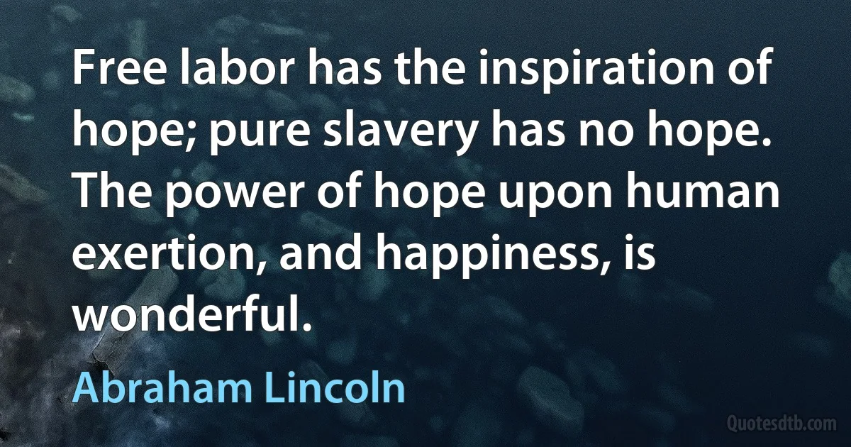 Free labor has the inspiration of hope; pure slavery has no hope. The power of hope upon human exertion, and happiness, is wonderful. (Abraham Lincoln)