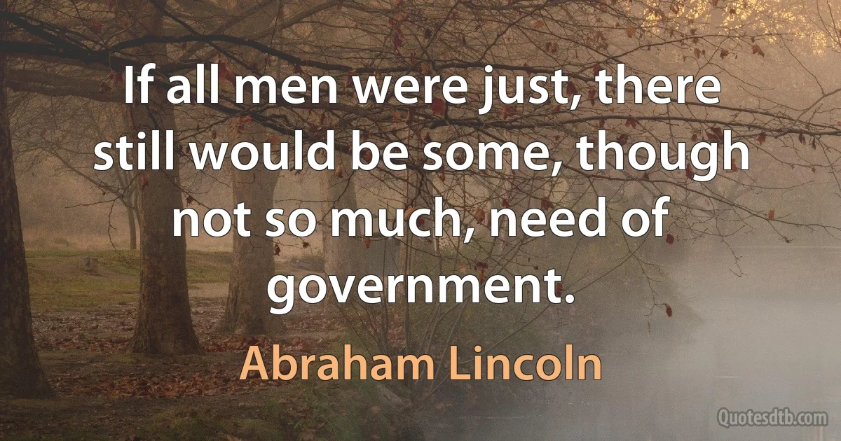 If all men were just, there still would be some, though not so much, need of government. (Abraham Lincoln)