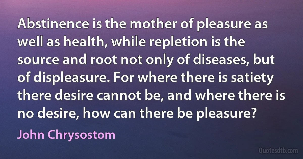 Abstinence is the mother of pleasure as well as health, while repletion is the source and root not only of diseases, but of displeasure. For where there is satiety there desire cannot be, and where there is no desire, how can there be pleasure? (John Chrysostom)