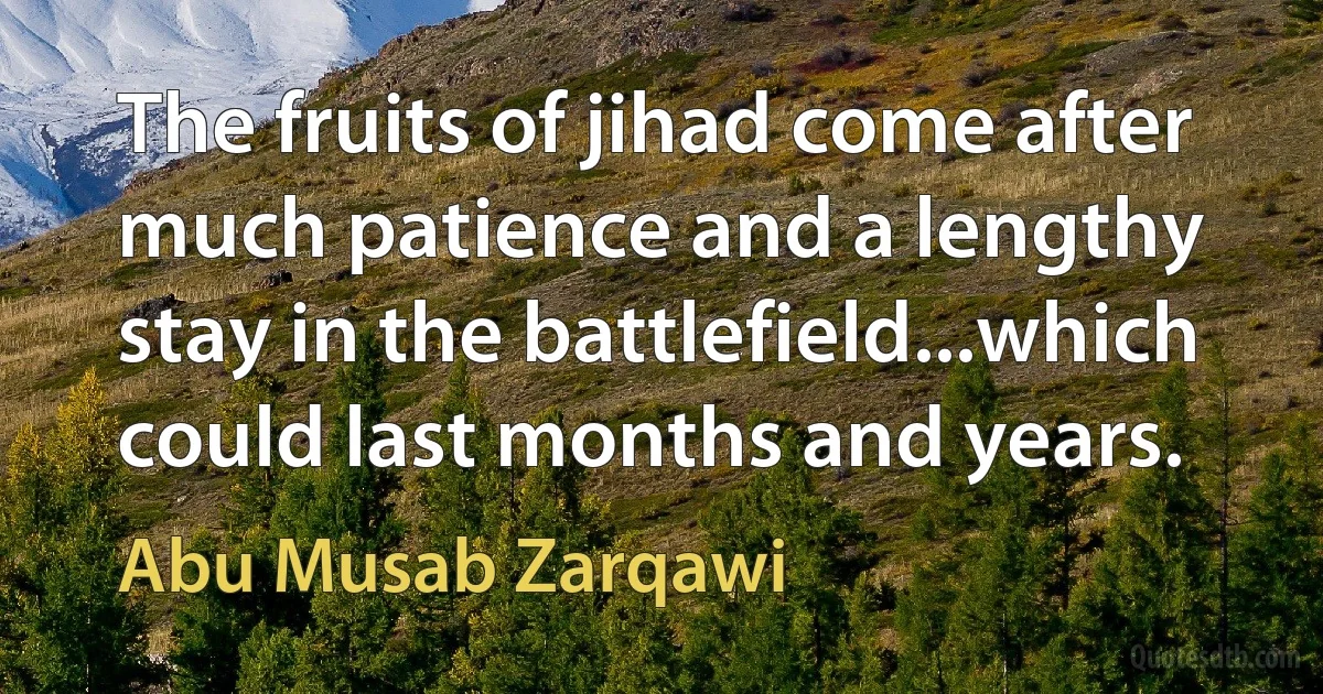 The fruits of jihad come after much patience and a lengthy stay in the battlefield...which could last months and years. (Abu Musab Zarqawi)