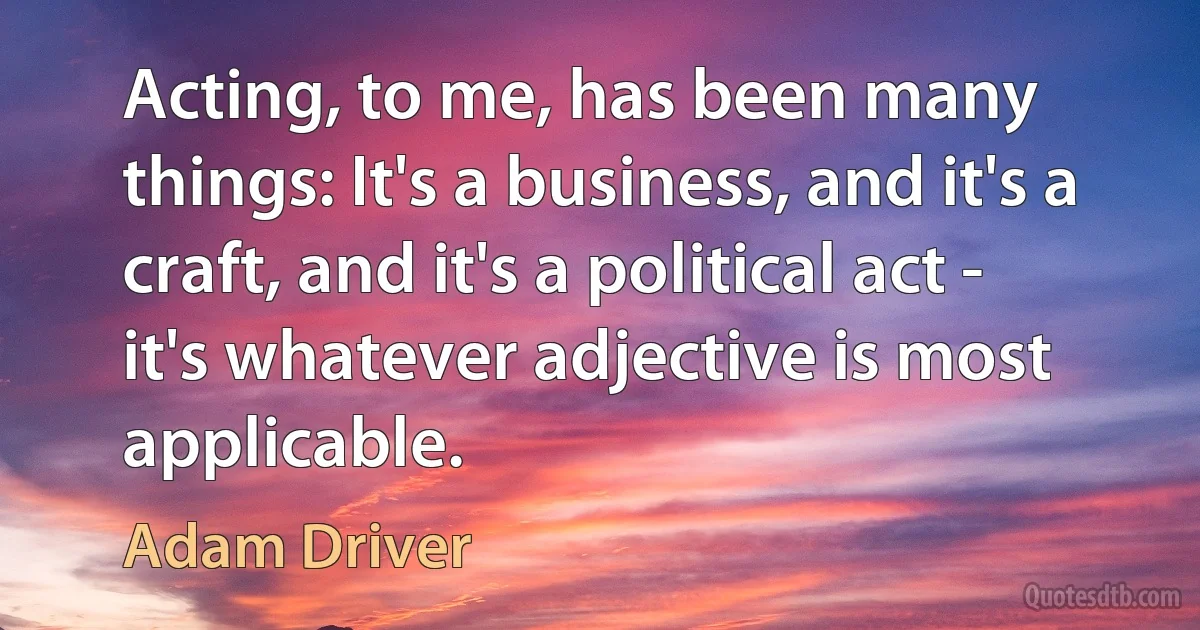 Acting, to me, has been many things: It's a business, and it's a craft, and it's a political act - it's whatever adjective is most applicable. (Adam Driver)