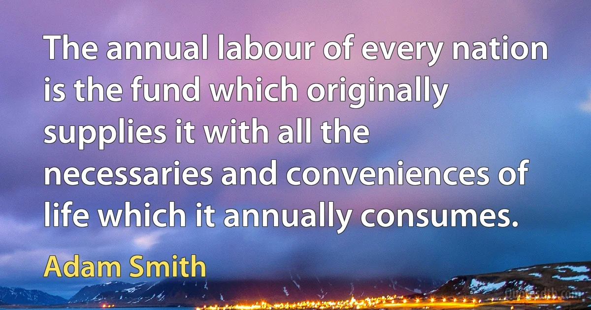 The annual labour of every nation is the fund which originally supplies it with all the necessaries and conveniences of life which it annually consumes. (Adam Smith)