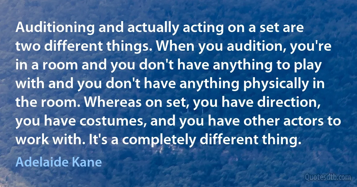 Auditioning and actually acting on a set are two different things. When you audition, you're in a room and you don't have anything to play with and you don't have anything physically in the room. Whereas on set, you have direction, you have costumes, and you have other actors to work with. It's a completely different thing. (Adelaide Kane)