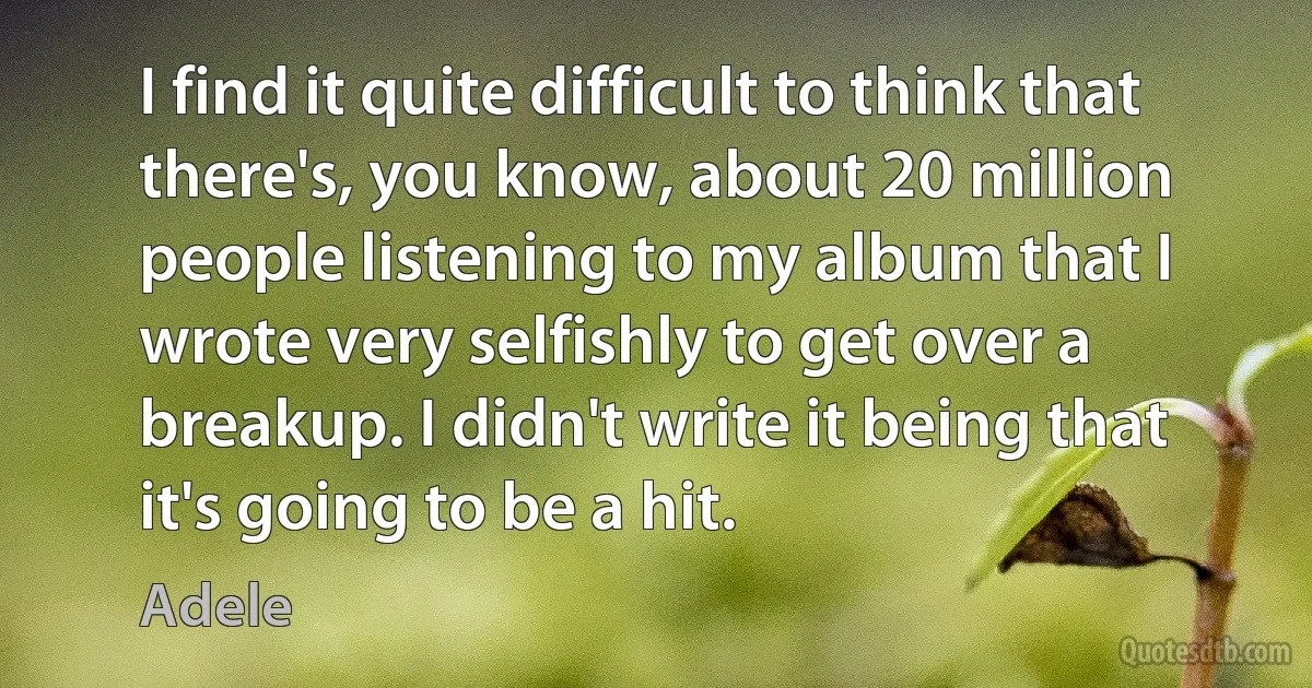 I find it quite difficult to think that there's, you know, about 20 million people listening to my album that I wrote very selfishly to get over a breakup. I didn't write it being that it's going to be a hit. (Adele)