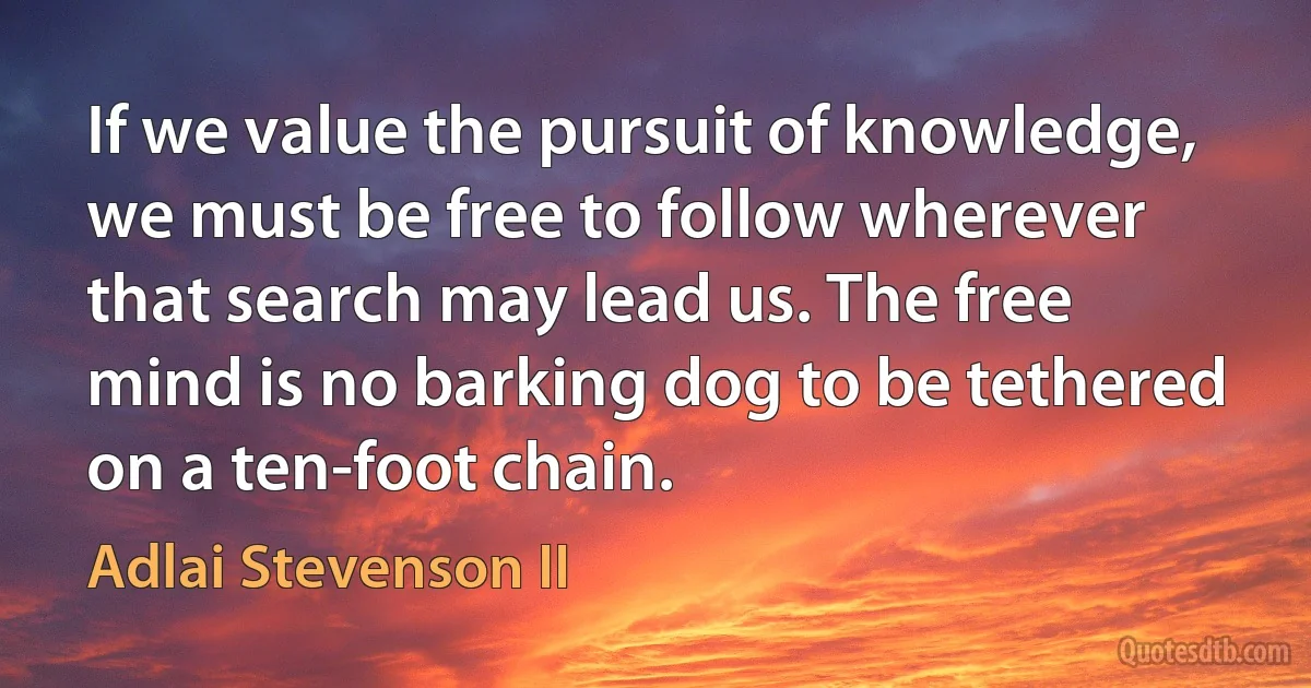 If we value the pursuit of knowledge, we must be free to follow wherever that search may lead us. The free mind is no barking dog to be tethered on a ten-foot chain. (Adlai Stevenson II)