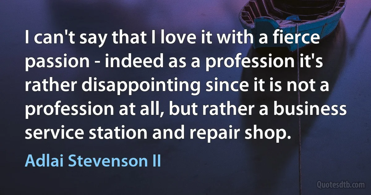 I can't say that I love it with a fierce passion - indeed as a profession it's rather disappointing since it is not a profession at all, but rather a business service station and repair shop. (Adlai Stevenson II)