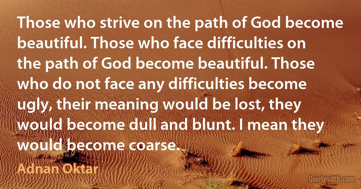 Those who strive on the path of God become beautiful. Those who face difficulties on the path of God become beautiful. Those who do not face any difficulties become ugly, their meaning would be lost, they would become dull and blunt. I mean they would become coarse. (Adnan Oktar)