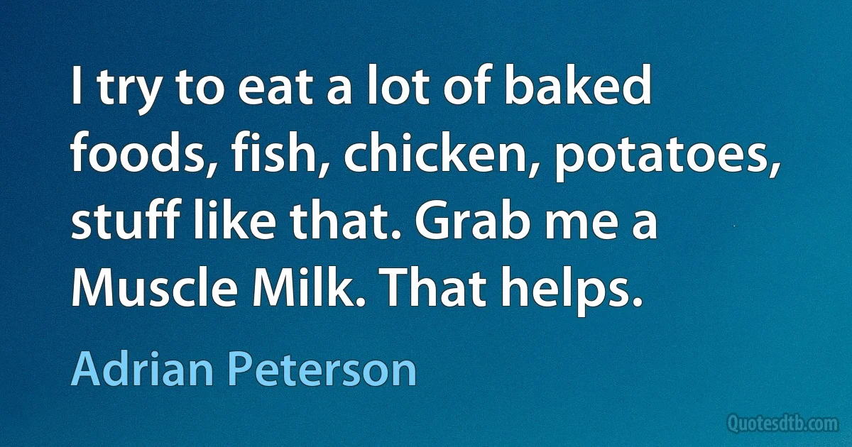 I try to eat a lot of baked foods, fish, chicken, potatoes, stuff like that. Grab me a Muscle Milk. That helps. (Adrian Peterson)