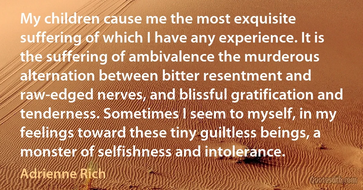 My children cause me the most exquisite suffering of which I have any experience. It is the suffering of ambivalence the murderous alternation between bitter resentment and raw-edged nerves, and blissful gratification and tenderness. Sometimes I seem to myself, in my feelings toward these tiny guiltless beings, a monster of selfishness and intolerance. (Adrienne Rich)