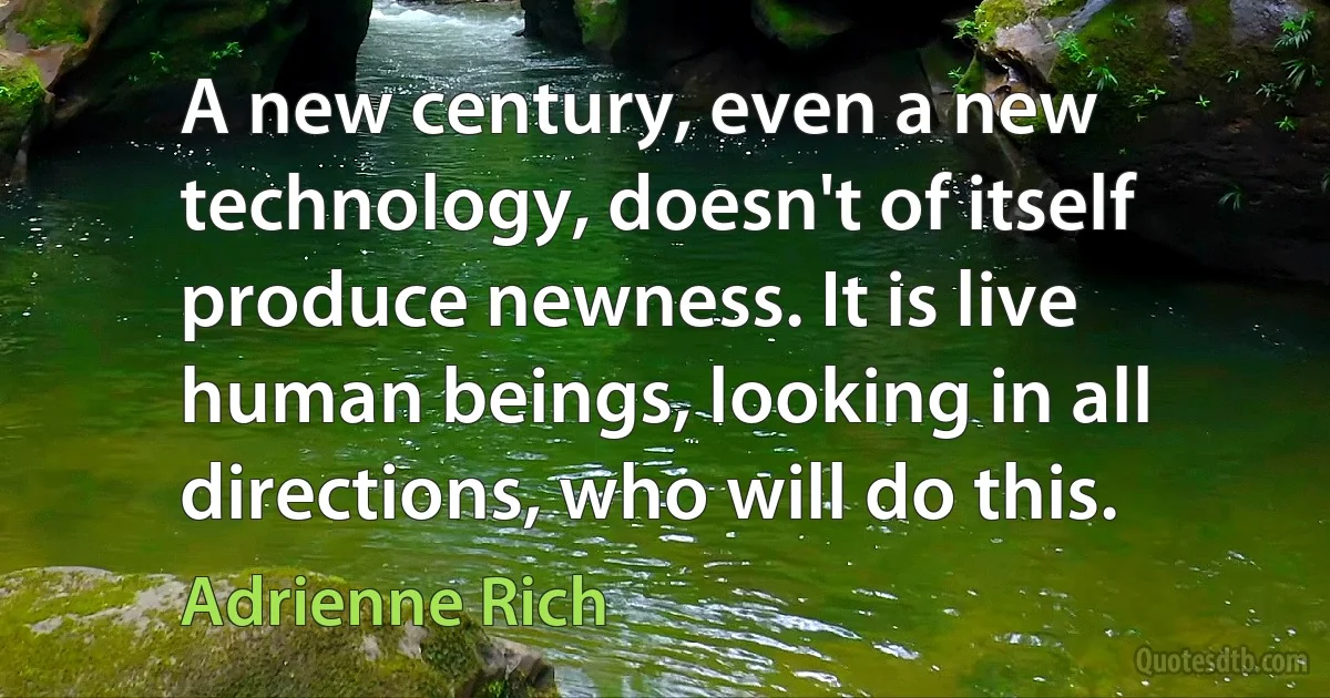 A new century, even a new technology, doesn't of itself produce newness. It is live human beings, looking in all directions, who will do this. (Adrienne Rich)