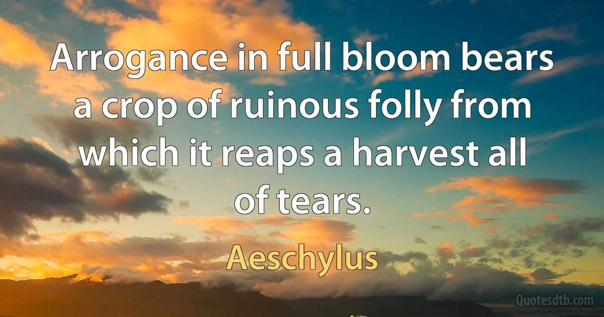 Arrogance in full bloom bears a crop of ruinous folly from which it reaps a harvest all of tears. (Aeschylus)