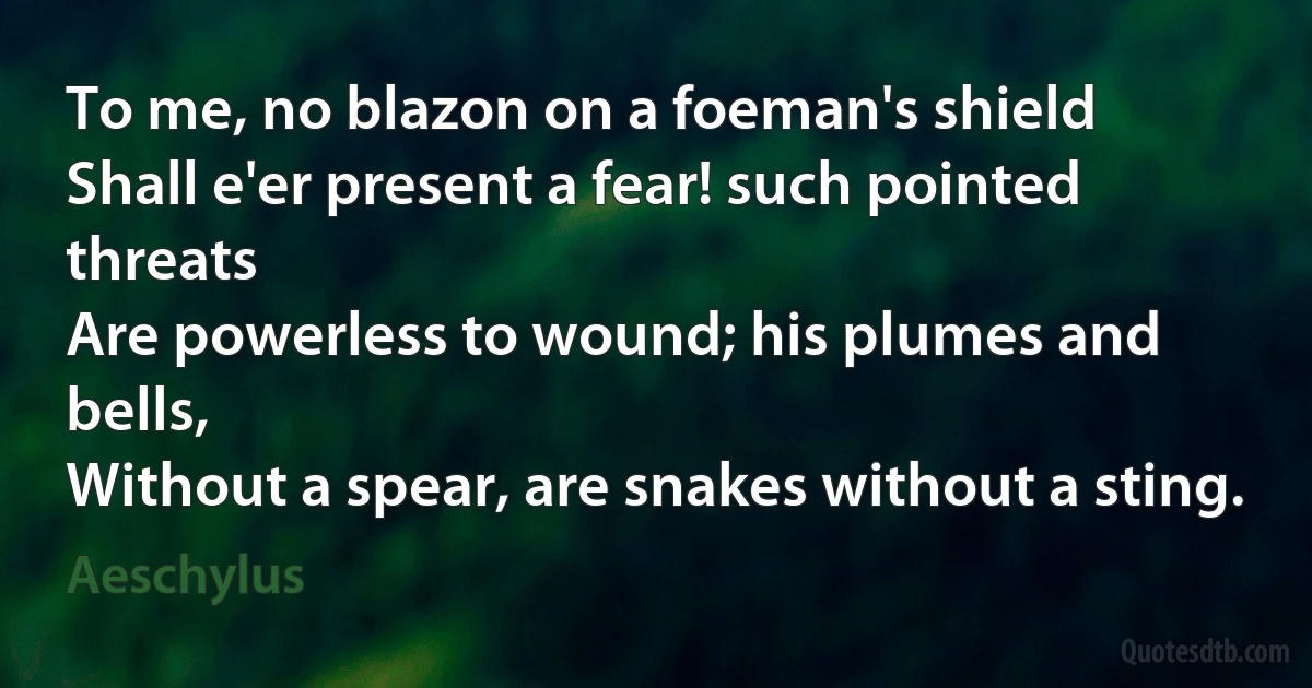 To me, no blazon on a foeman's shield
Shall e'er present a fear! such pointed threats
Are powerless to wound; his plumes and bells,
Without a spear, are snakes without a sting. (Aeschylus)